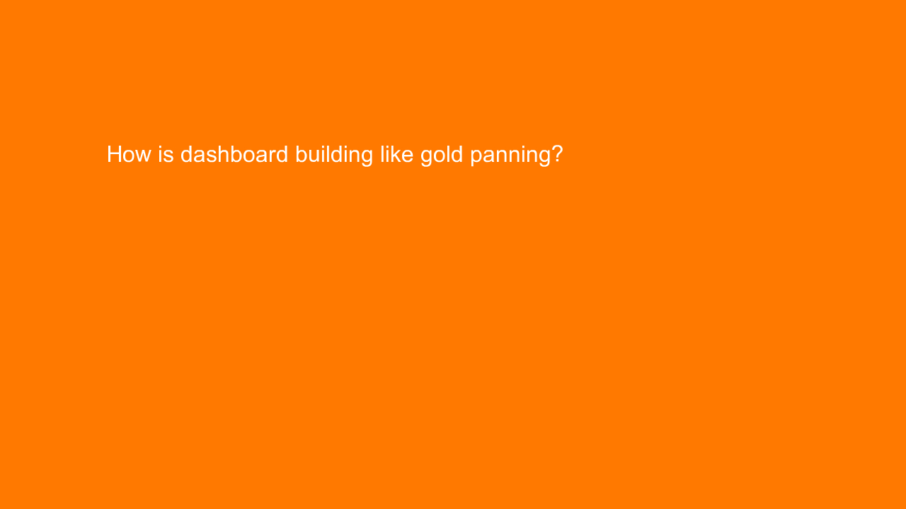 , How is dashboard building like gold panning?