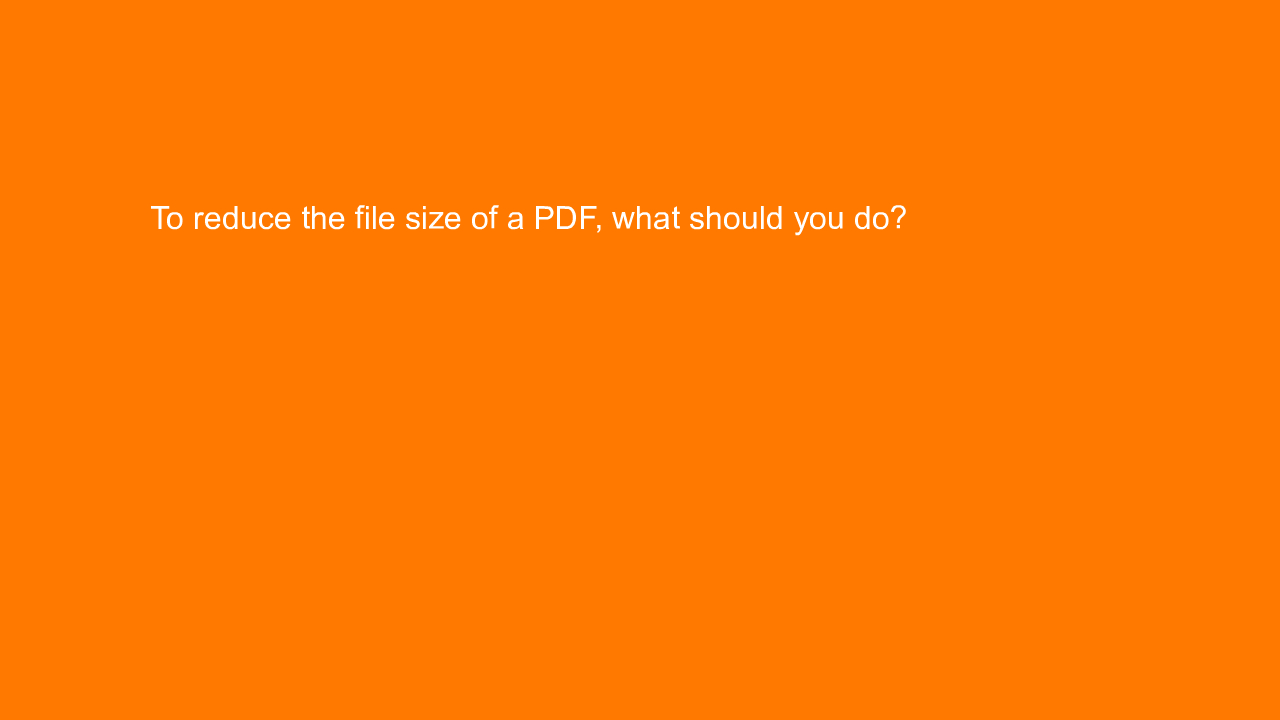 , To reduce the file size of a PDF, what should you do?