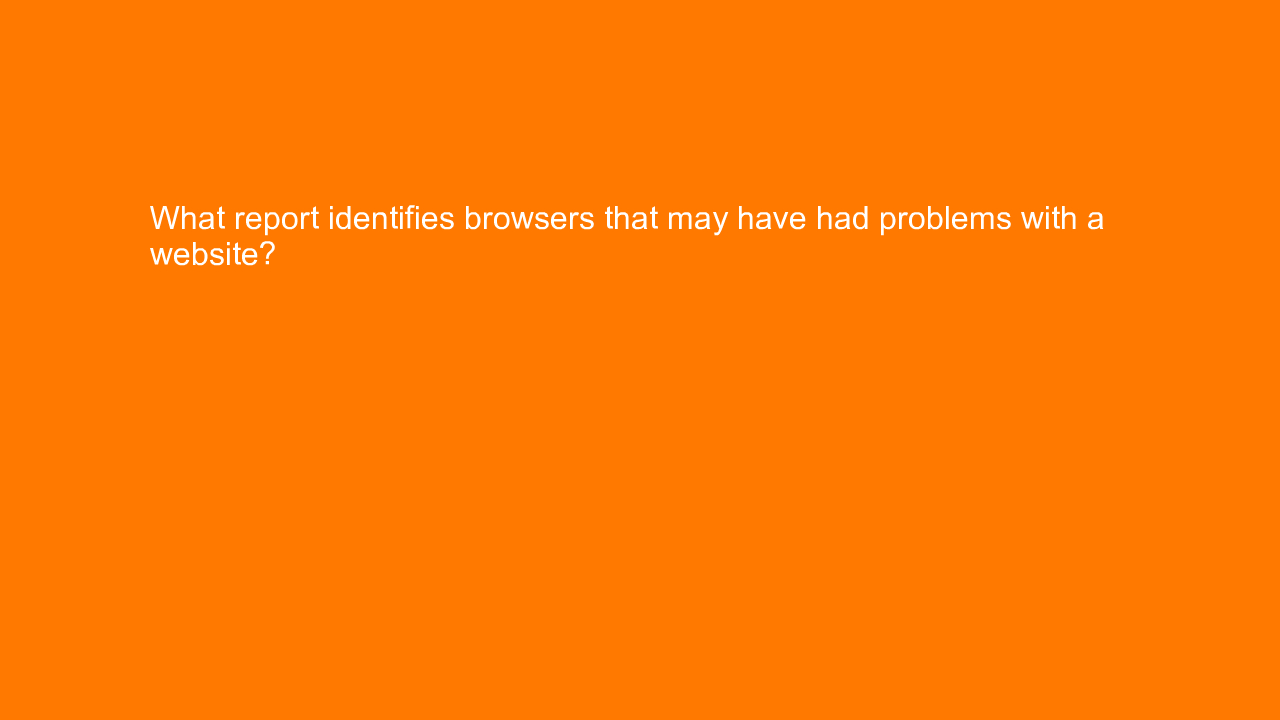 , What report identifies browsers that may have had probl&#8230;