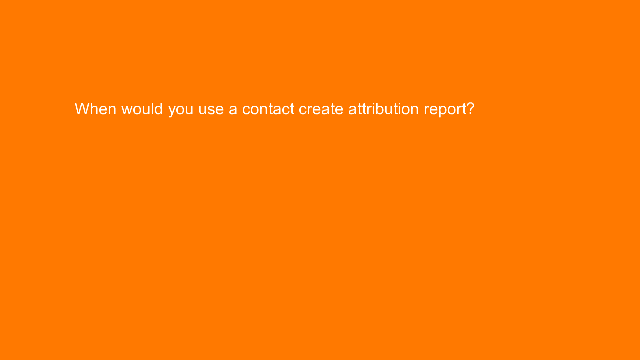 , When would you use a contact create attribution report?&#8230;