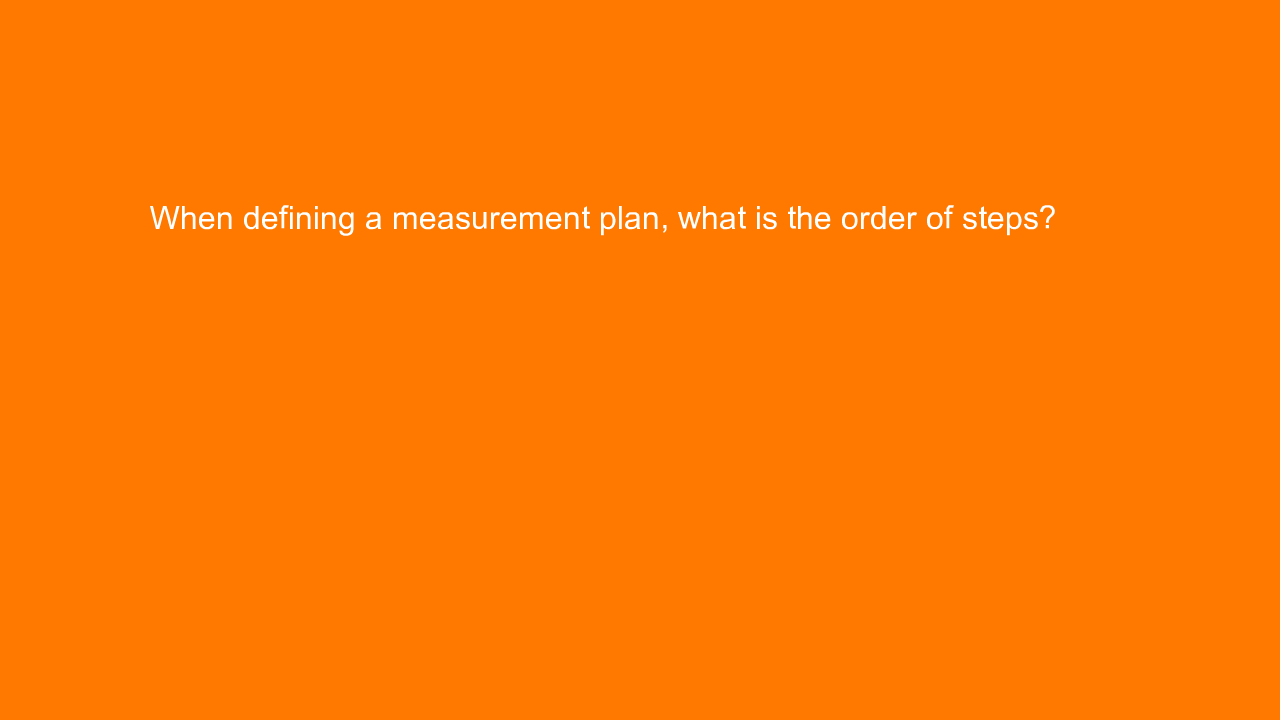 , When defining a measurement plan, what is the order of &#8230;