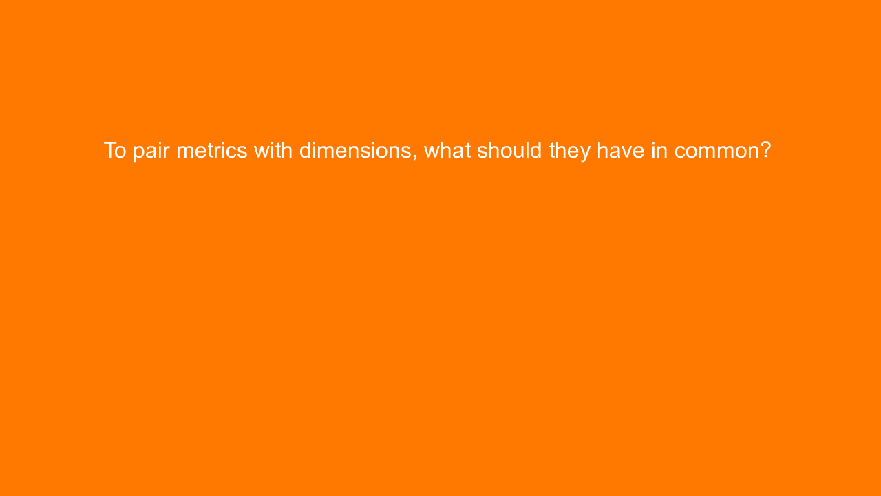 , To pair metrics with dimensions, what should they have &#8230;