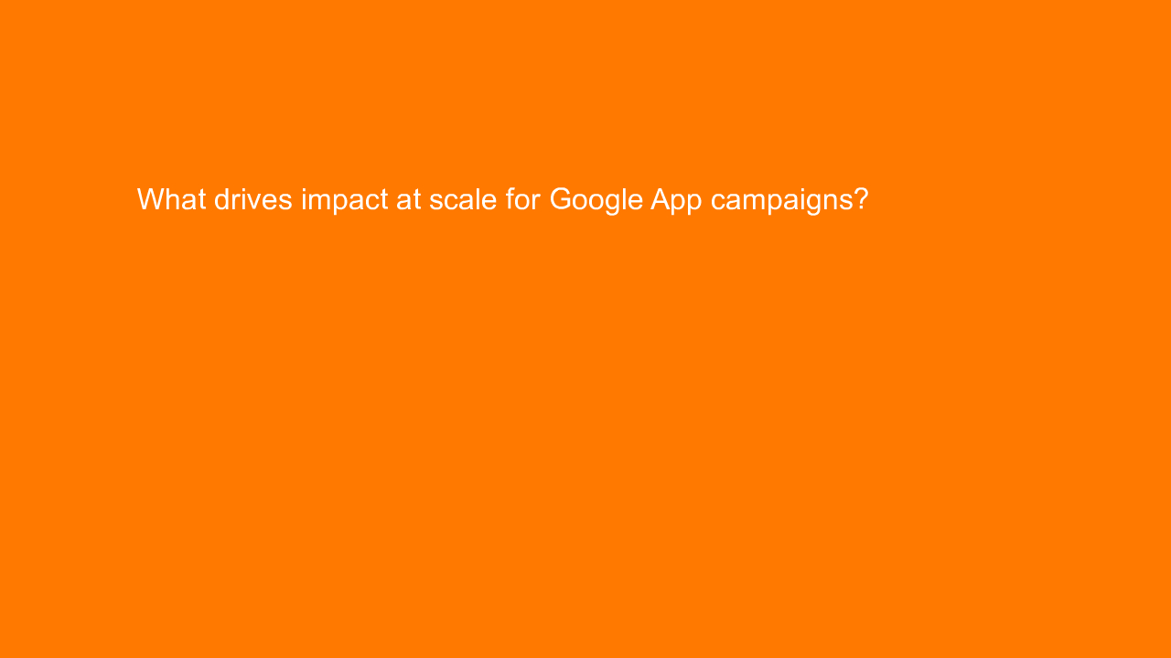 , What drives impact at scale for Google App campaigns?
